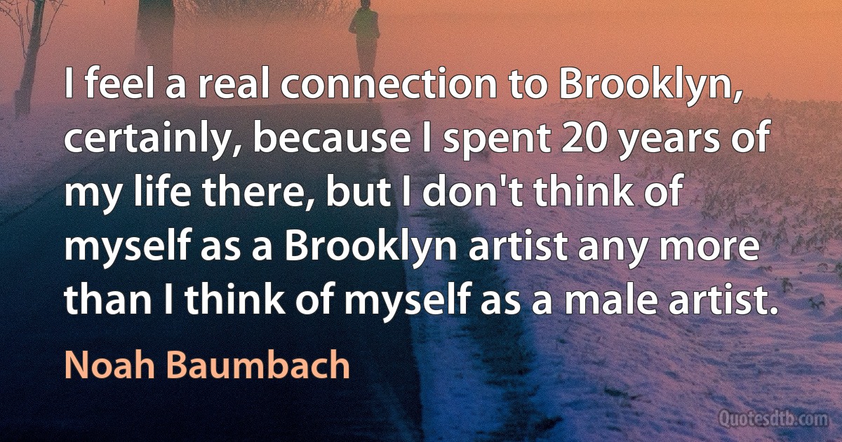 I feel a real connection to Brooklyn, certainly, because I spent 20 years of my life there, but I don't think of myself as a Brooklyn artist any more than I think of myself as a male artist. (Noah Baumbach)