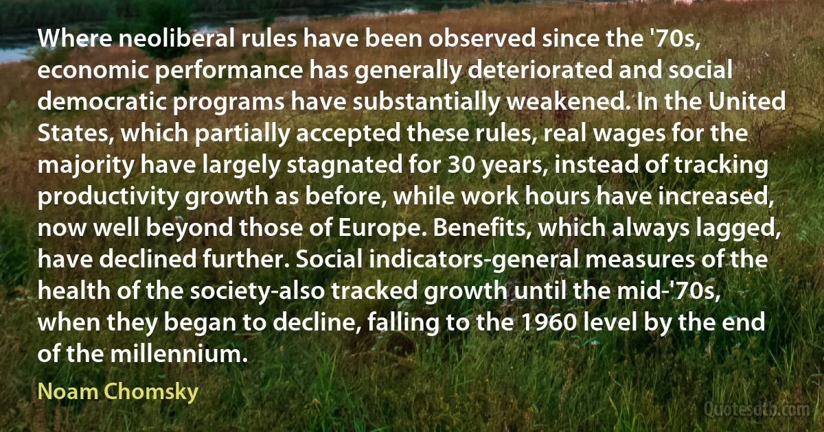 Where neoliberal rules have been observed since the '70s, economic performance has generally deteriorated and social democratic programs have substantially weakened. In the United States, which partially accepted these rules, real wages for the majority have largely stagnated for 30 years, instead of tracking productivity growth as before, while work hours have increased, now well beyond those of Europe. Benefits, which always lagged, have declined further. Social indicators-general measures of the health of the society-also tracked growth until the mid-'70s, when they began to decline, falling to the 1960 level by the end of the millennium. (Noam Chomsky)