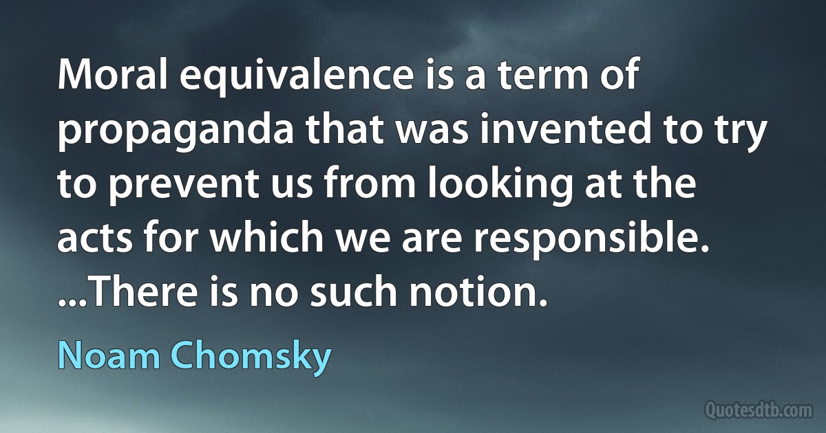 Moral equivalence is a term of propaganda that was invented to try to prevent us from looking at the acts for which we are responsible. ...There is no such notion. (Noam Chomsky)