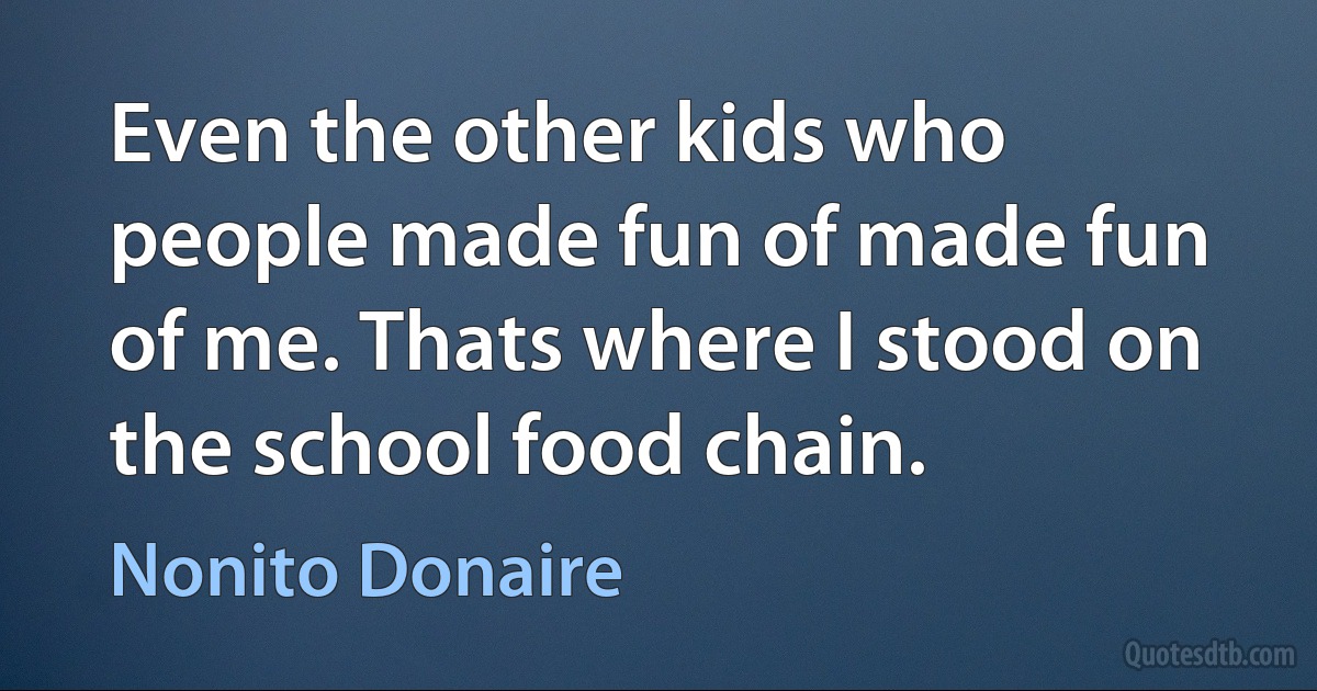 Even the other kids who people made fun of made fun of me. Thats where I stood on the school food chain. (Nonito Donaire)