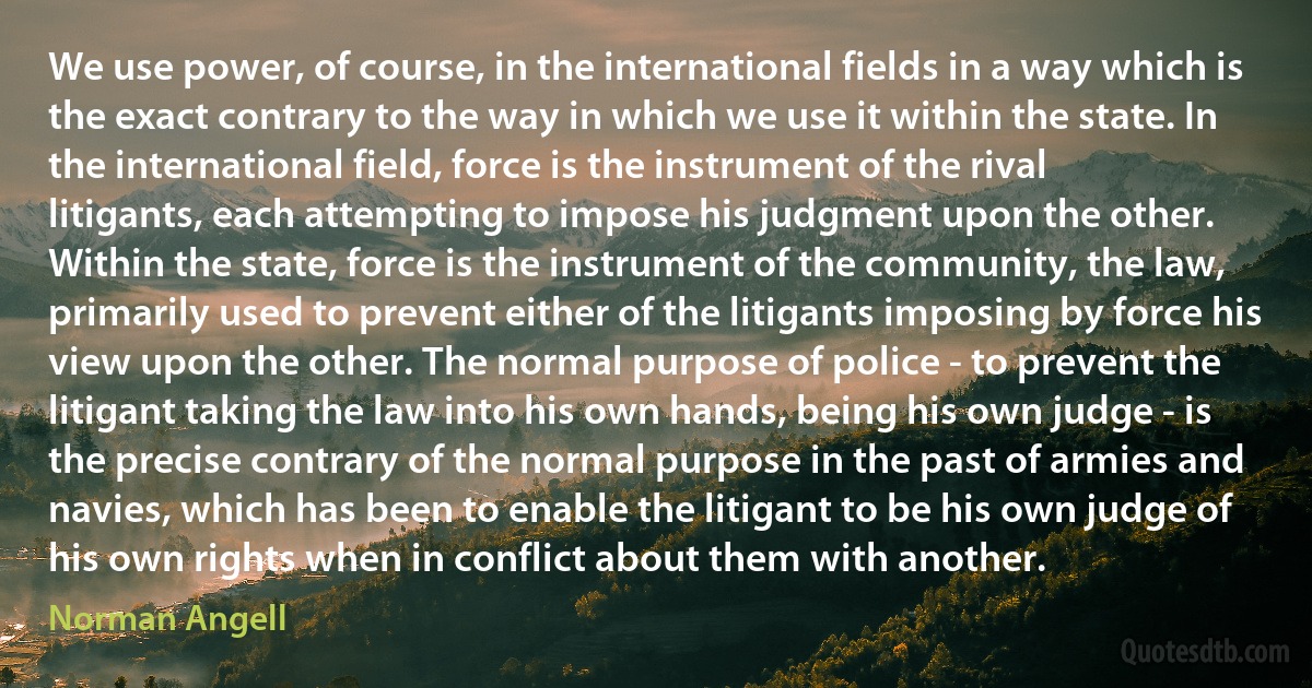 We use power, of course, in the international fields in a way which is the exact contrary to the way in which we use it within the state. In the international field, force is the instrument of the rival litigants, each attempting to impose his judgment upon the other. Within the state, force is the instrument of the community, the law, primarily used to prevent either of the litigants imposing by force his view upon the other. The normal purpose of police - to prevent the litigant taking the law into his own hands, being his own judge - is the precise contrary of the normal purpose in the past of armies and navies, which has been to enable the litigant to be his own judge of his own rights when in conflict about them with another. (Norman Angell)