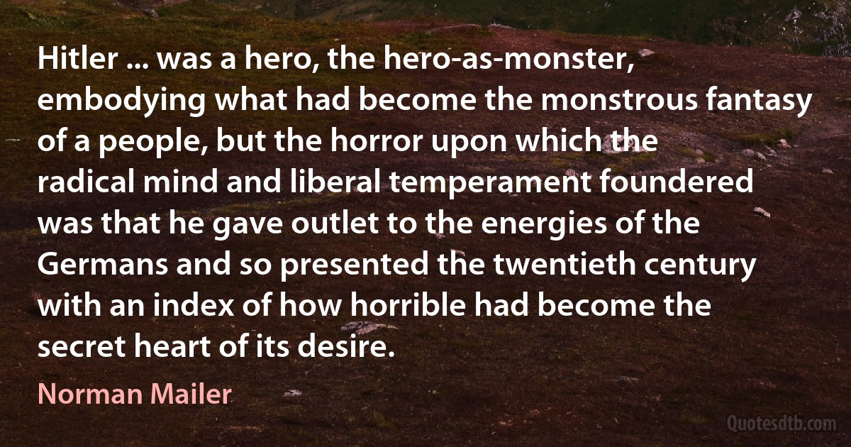 Hitler ... was a hero, the hero-as-monster, embodying what had become the monstrous fantasy of a people, but the horror upon which the radical mind and liberal temperament foundered was that he gave outlet to the energies of the Germans and so presented the twentieth century with an index of how horrible had become the secret heart of its desire. (Norman Mailer)