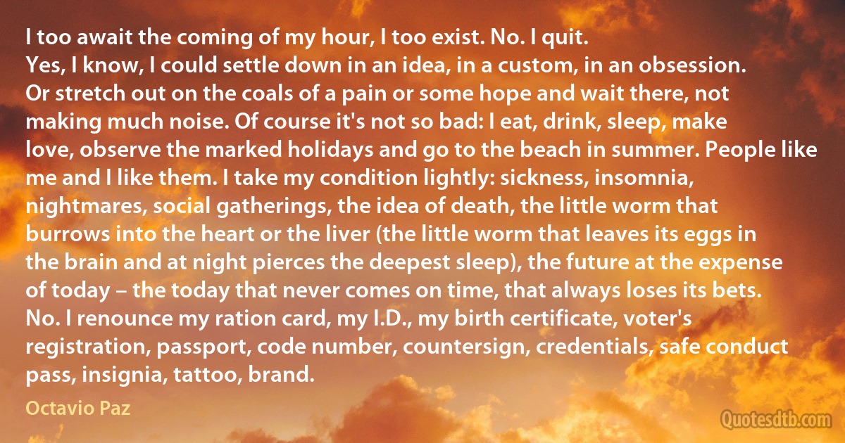 I too await the coming of my hour, I too exist. No. I quit.
Yes, I know, I could settle down in an idea, in a custom, in an obsession. Or stretch out on the coals of a pain or some hope and wait there, not making much noise. Of course it's not so bad: I eat, drink, sleep, make love, observe the marked holidays and go to the beach in summer. People like me and I like them. I take my condition lightly: sickness, insomnia, nightmares, social gatherings, the idea of death, the little worm that burrows into the heart or the liver (the little worm that leaves its eggs in the brain and at night pierces the deepest sleep), the future at the expense of today – the today that never comes on time, that always loses its bets. No. I renounce my ration card, my I.D., my birth certificate, voter's registration, passport, code number, countersign, credentials, safe conduct pass, insignia, tattoo, brand. (Octavio Paz)