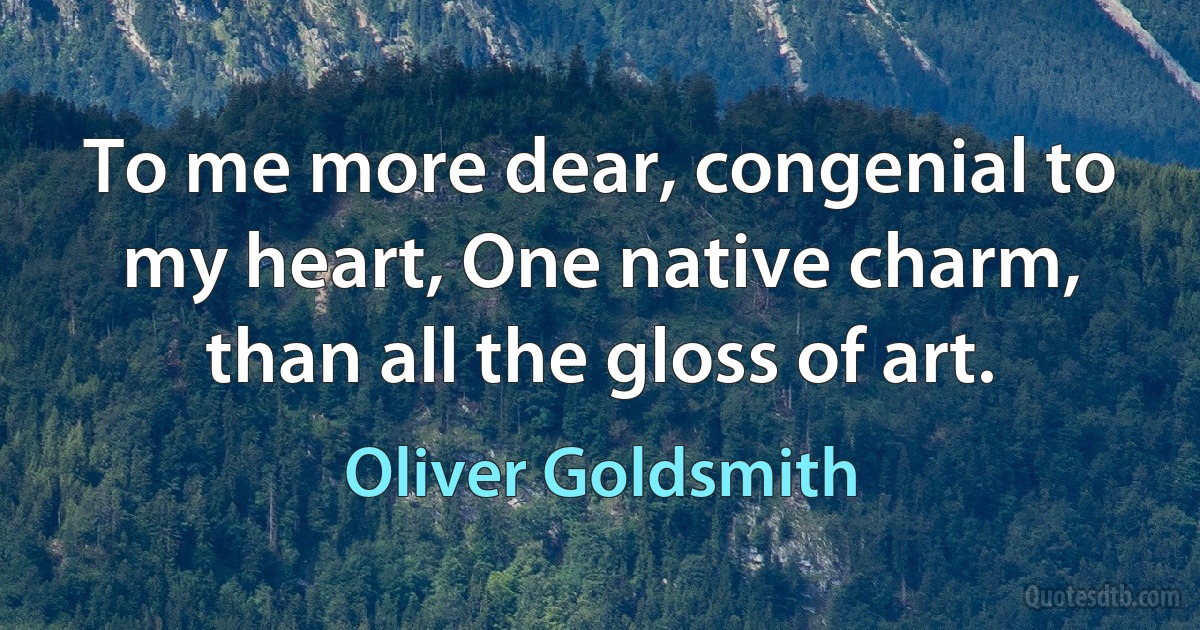 To me more dear, congenial to my heart, One native charm, than all the gloss of art. (Oliver Goldsmith)