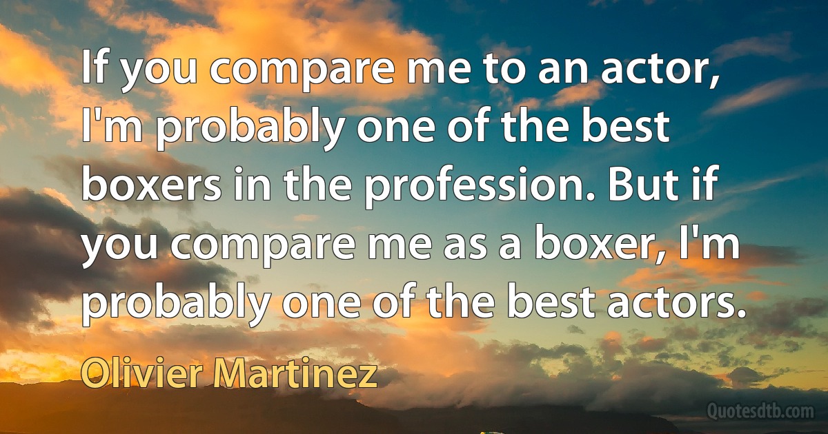 If you compare me to an actor, I'm probably one of the best boxers in the profession. But if you compare me as a boxer, I'm probably one of the best actors. (Olivier Martinez)