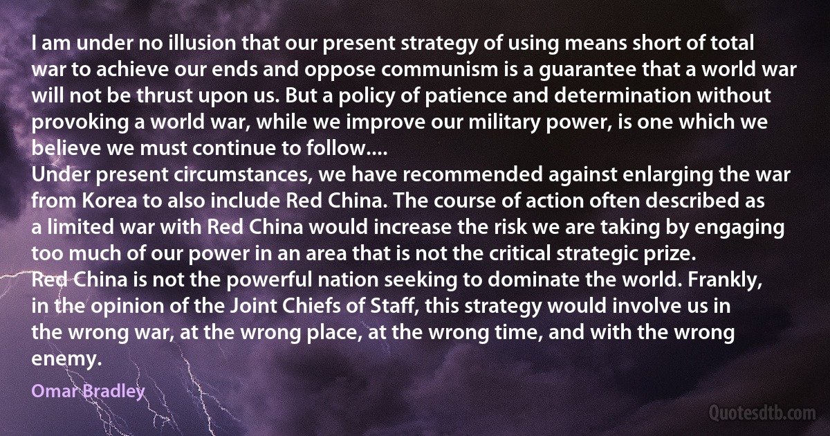 I am under no illusion that our present strategy of using means short of total war to achieve our ends and oppose communism is a guarantee that a world war will not be thrust upon us. But a policy of patience and determination without provoking a world war, while we improve our military power, is one which we believe we must continue to follow....
Under present circumstances, we have recommended against enlarging the war from Korea to also include Red China. The course of action often described as a limited war with Red China would increase the risk we are taking by engaging too much of our power in an area that is not the critical strategic prize.
Red China is not the powerful nation seeking to dominate the world. Frankly, in the opinion of the Joint Chiefs of Staff, this strategy would involve us in the wrong war, at the wrong place, at the wrong time, and with the wrong enemy. (Omar Bradley)