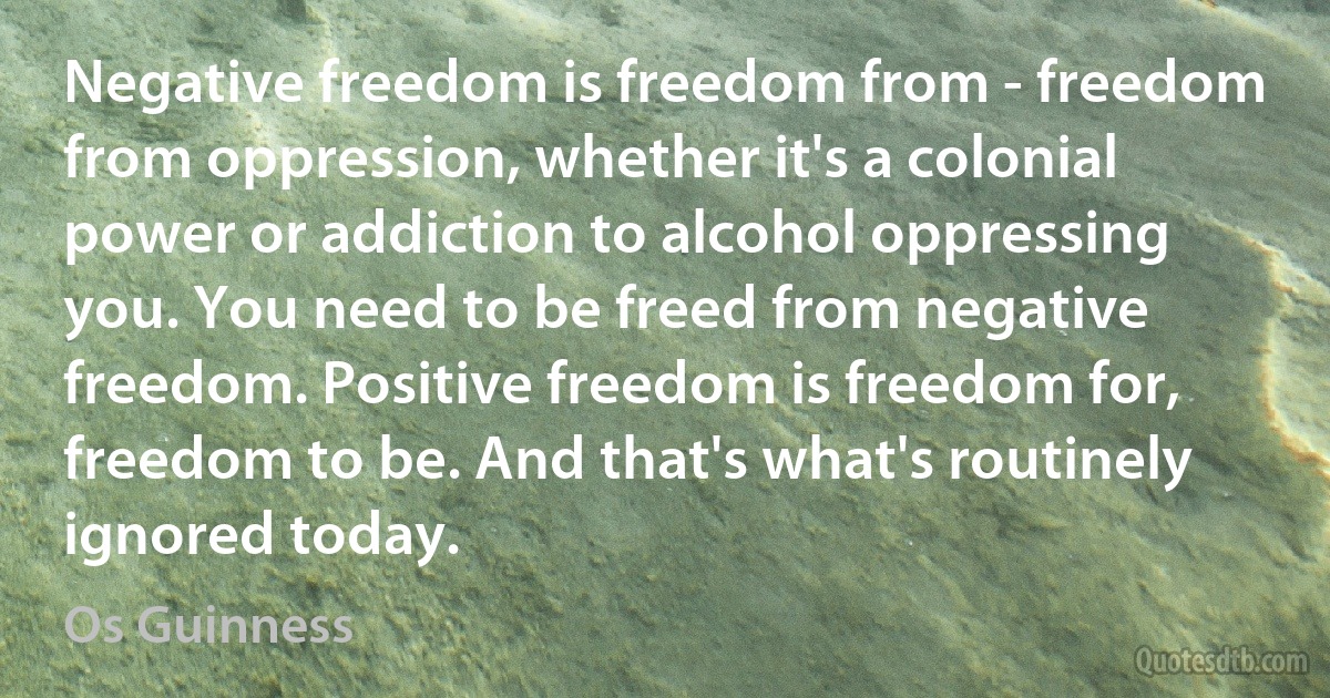 Negative freedom is freedom from - freedom from oppression, whether it's a colonial power or addiction to alcohol oppressing you. You need to be freed from negative freedom. Positive freedom is freedom for, freedom to be. And that's what's routinely ignored today. (Os Guinness)