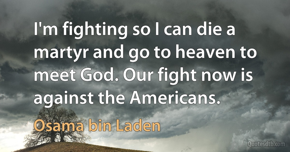 I'm fighting so I can die a martyr and go to heaven to meet God. Our fight now is against the Americans. (Osama bin Laden)