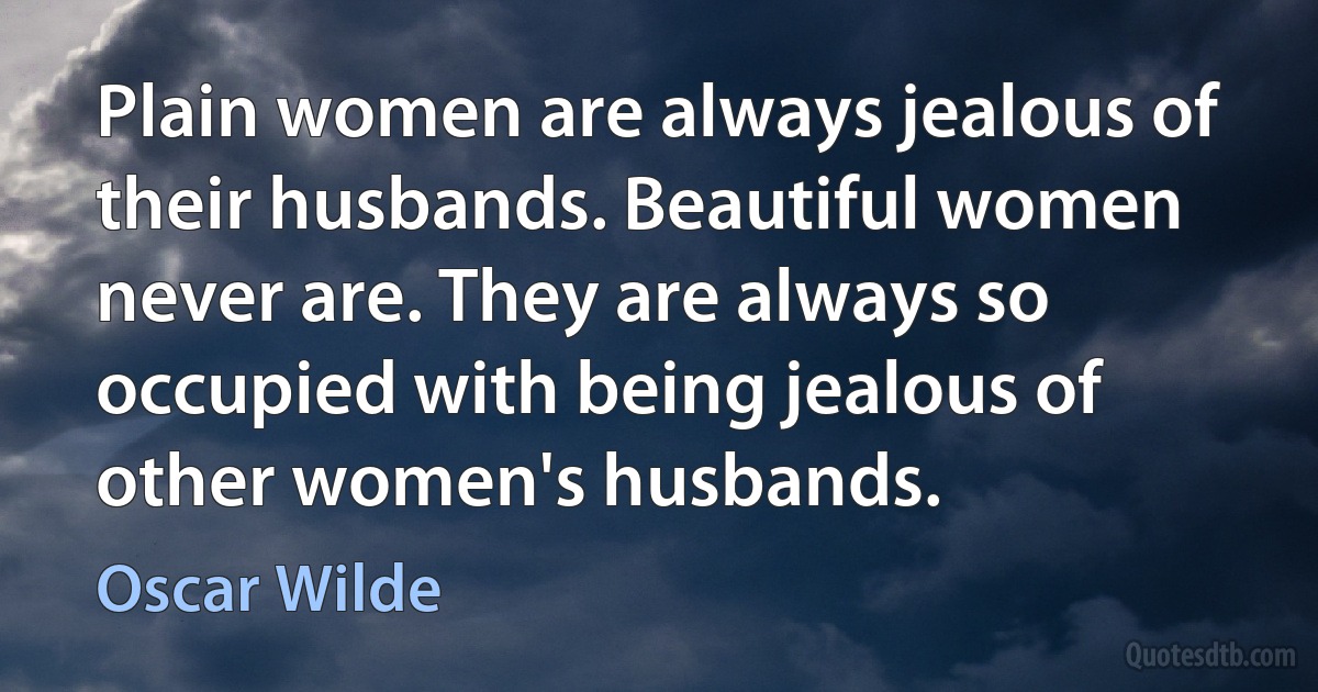 Plain women are always jealous of their husbands. Beautiful women never are. They are always so occupied with being jealous of other women's husbands. (Oscar Wilde)