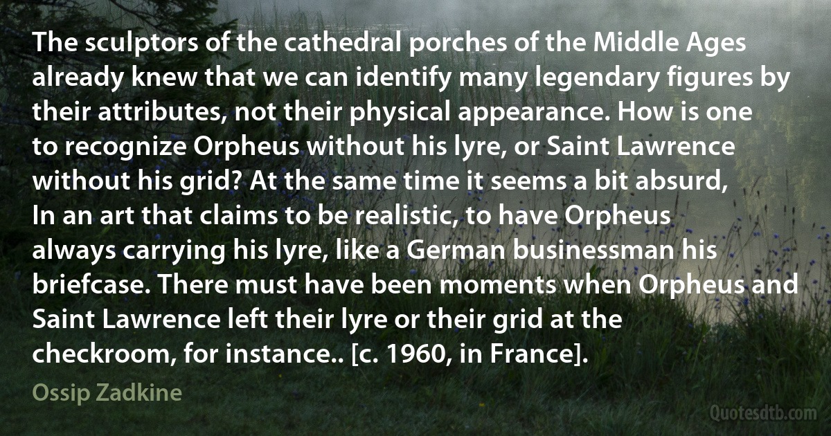 The sculptors of the cathedral porches of the Middle Ages already knew that we can identify many legendary figures by their attributes, not their physical appearance. How is one to recognize Orpheus without his lyre, or Saint Lawrence without his grid? At the same time it seems a bit absurd, In an art that claims to be realistic, to have Orpheus always carrying his lyre, like a German businessman his briefcase. There must have been moments when Orpheus and Saint Lawrence left their lyre or their grid at the checkroom, for instance.. [c. 1960, in France]. (Ossip Zadkine)