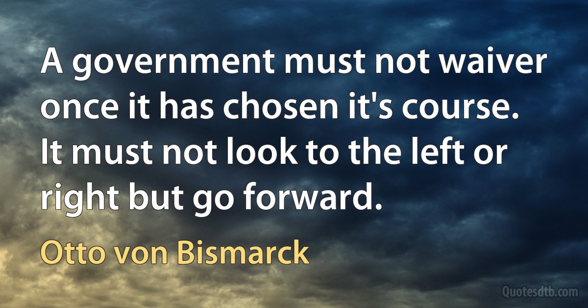 A government must not waiver once it has chosen it's course. It must not look to the left or right but go forward. (Otto von Bismarck)