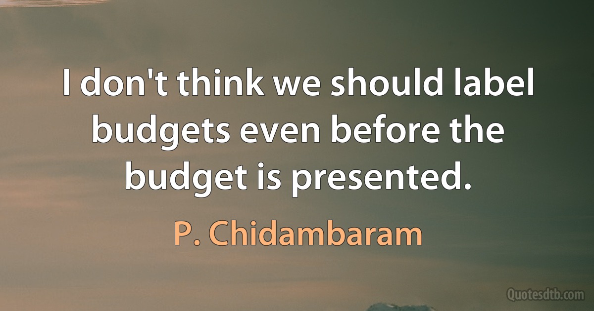 I don't think we should label budgets even before the budget is presented. (P. Chidambaram)