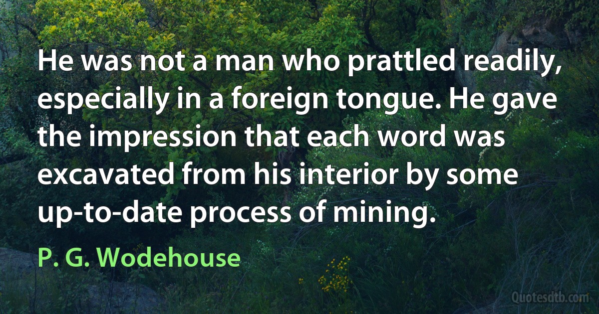 He was not a man who prattled readily, especially in a foreign tongue. He gave the impression that each word was excavated from his interior by some up-to-date process of mining. (P. G. Wodehouse)