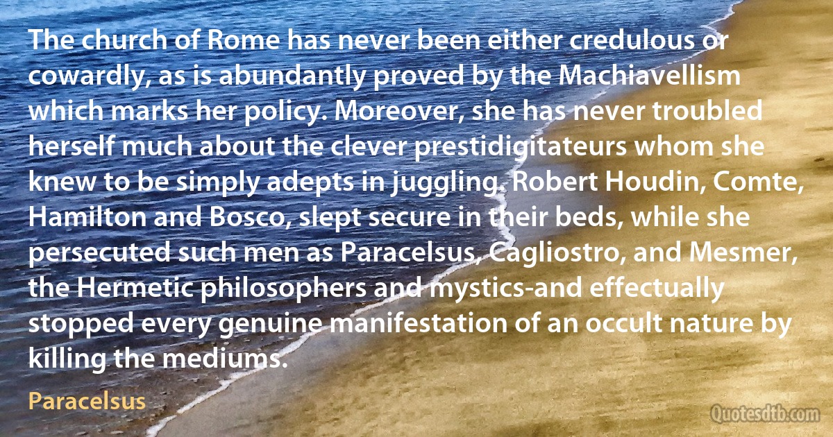 The church of Rome has never been either credulous or cowardly, as is abundantly proved by the Machiavellism which marks her policy. Moreover, she has never troubled herself much about the clever prestidigitateurs whom she knew to be simply adepts in juggling. Robert Houdin, Comte, Hamilton and Bosco, slept secure in their beds, while she persecuted such men as Paracelsus, Cagliostro, and Mesmer, the Hermetic philosophers and mystics-and effectually stopped every genuine manifestation of an occult nature by killing the mediums. (Paracelsus)