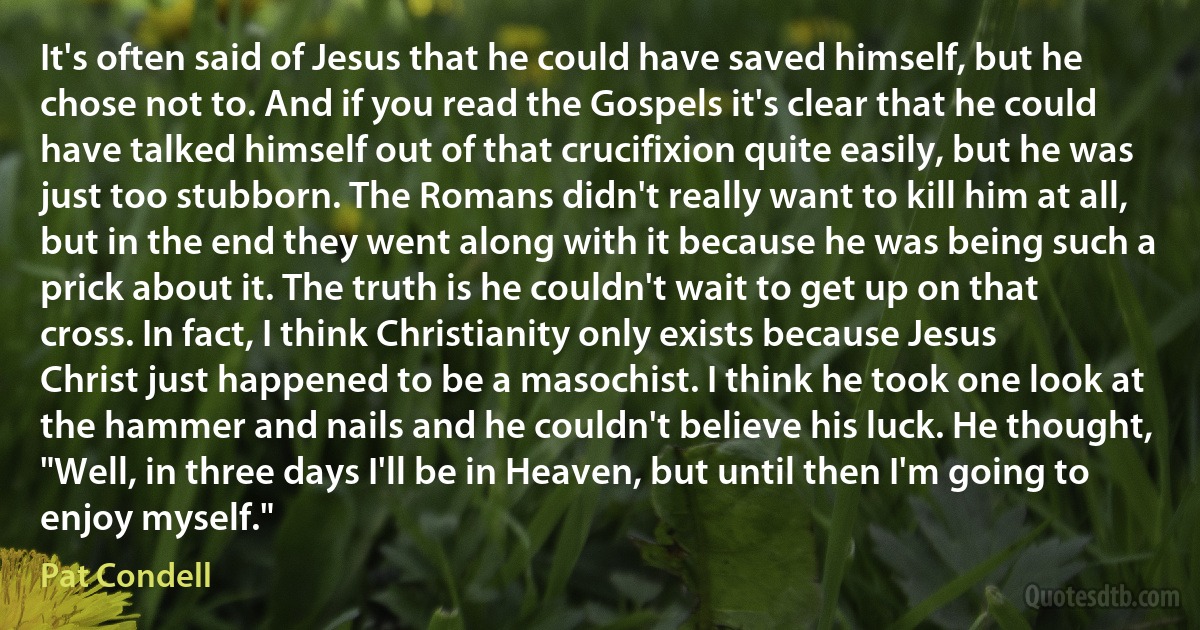 It's often said of Jesus that he could have saved himself, but he chose not to. And if you read the Gospels it's clear that he could have talked himself out of that crucifixion quite easily, but he was just too stubborn. The Romans didn't really want to kill him at all, but in the end they went along with it because he was being such a prick about it. The truth is he couldn't wait to get up on that cross. In fact, I think Christianity only exists because Jesus Christ just happened to be a masochist. I think he took one look at the hammer and nails and he couldn't believe his luck. He thought, "Well, in three days I'll be in Heaven, but until then I'm going to enjoy myself." (Pat Condell)