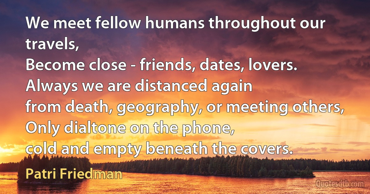 We meet fellow humans throughout our travels,
Become close - friends, dates, lovers.
Always we are distanced again
from death, geography, or meeting others,
Only dialtone on the phone,
cold and empty beneath the covers. (Patri Friedman)