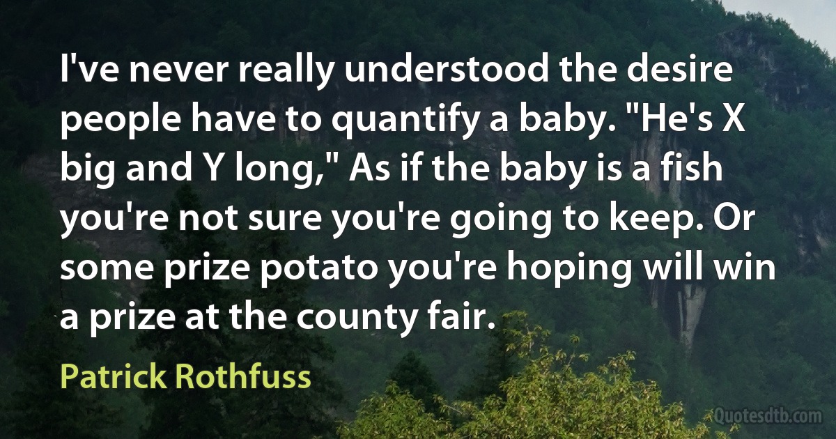 I've never really understood the desire people have to quantify a baby. "He's X big and Y long," As if the baby is a fish you're not sure you're going to keep. Or some prize potato you're hoping will win a prize at the county fair. (Patrick Rothfuss)