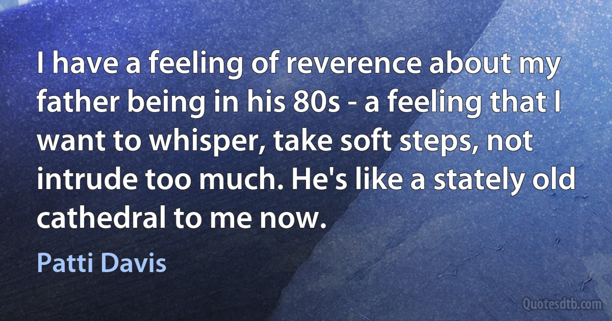 I have a feeling of reverence about my father being in his 80s - a feeling that I want to whisper, take soft steps, not intrude too much. He's like a stately old cathedral to me now. (Patti Davis)