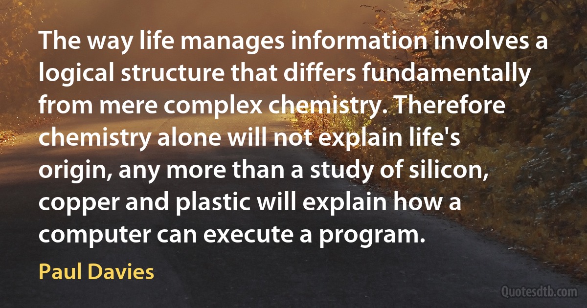 The way life manages information involves a logical structure that differs fundamentally from mere complex chemistry. Therefore chemistry alone will not explain life's origin, any more than a study of silicon, copper and plastic will explain how a computer can execute a program. (Paul Davies)