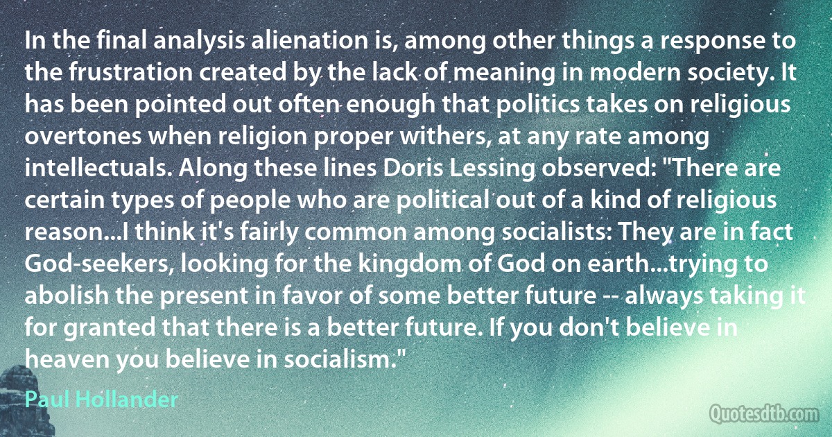 In the final analysis alienation is, among other things a response to the frustration created by the lack of meaning in modern society. It has been pointed out often enough that politics takes on religious overtones when religion proper withers, at any rate among intellectuals. Along these lines Doris Lessing observed: "There are certain types of people who are political out of a kind of religious reason...I think it's fairly common among socialists: They are in fact God-seekers, looking for the kingdom of God on earth...trying to abolish the present in favor of some better future -- always taking it for granted that there is a better future. If you don't believe in heaven you believe in socialism." (Paul Hollander)