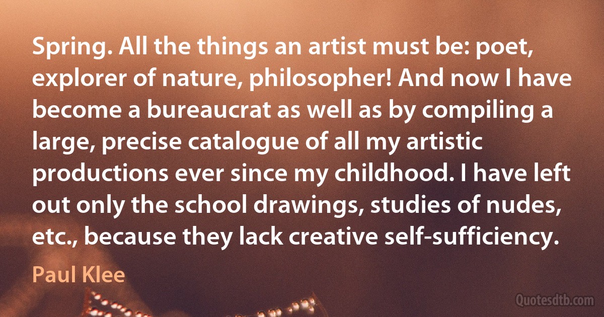 Spring. All the things an artist must be: poet, explorer of nature, philosopher! And now I have become a bureaucrat as well as by compiling a large, precise catalogue of all my artistic productions ever since my childhood. I have left out only the school drawings, studies of nudes, etc., because they lack creative self-sufficiency. (Paul Klee)