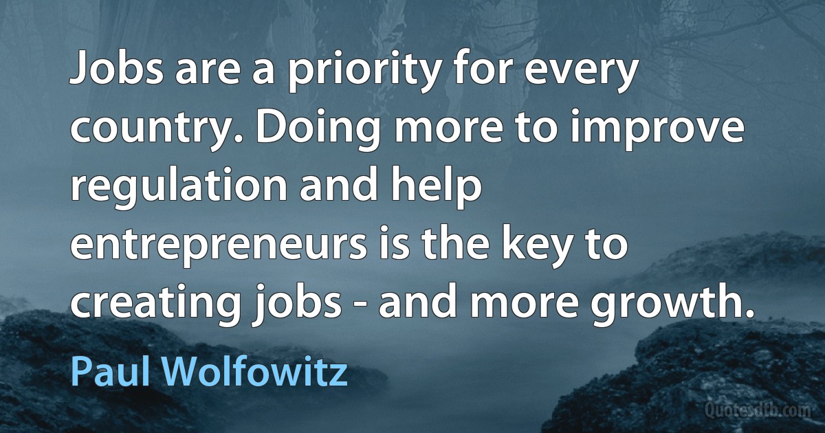 Jobs are a priority for every country. Doing more to improve regulation and help entrepreneurs is the key to creating jobs - and more growth. (Paul Wolfowitz)