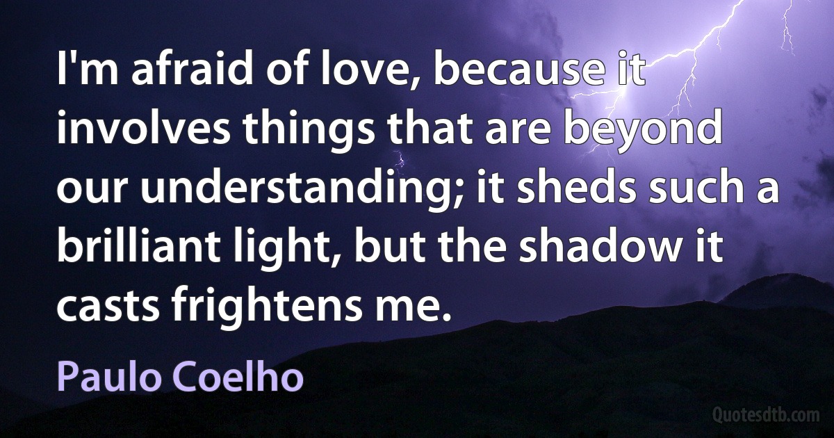 I'm afraid of love, because it involves things that are beyond our understanding; it sheds such a brilliant light, but the shadow it casts frightens me. (Paulo Coelho)