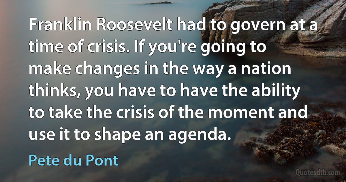 Franklin Roosevelt had to govern at a time of crisis. If you're going to make changes in the way a nation thinks, you have to have the ability to take the crisis of the moment and use it to shape an agenda. (Pete du Pont)