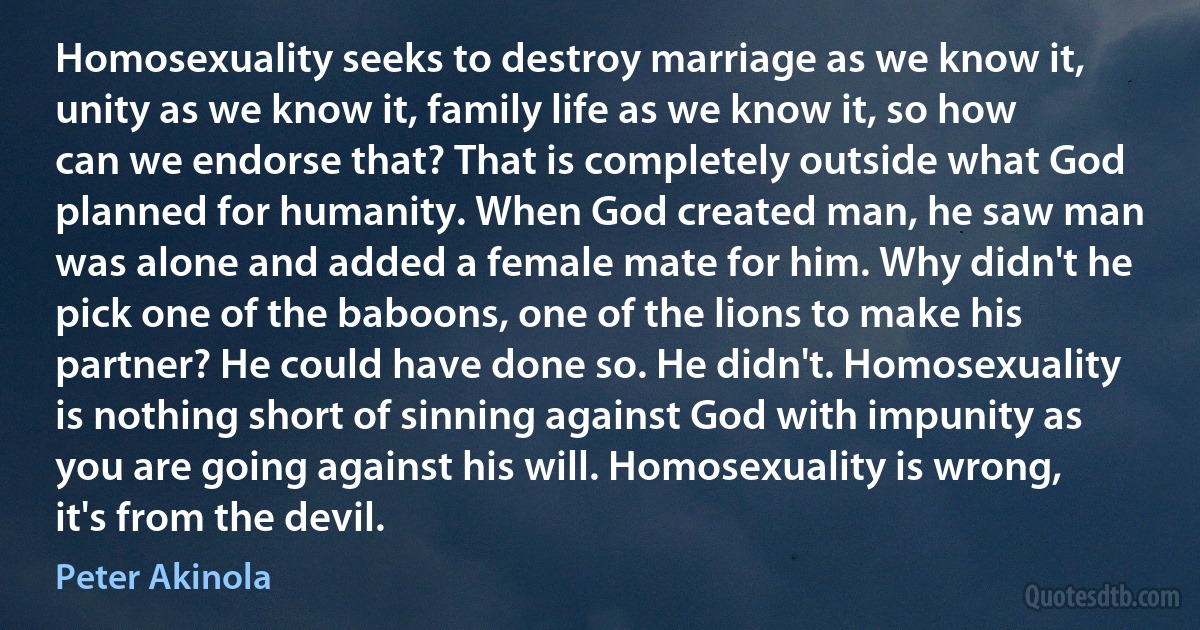 Homosexuality seeks to destroy marriage as we know it, unity as we know it, family life as we know it, so how can we endorse that? That is completely outside what God planned for humanity. When God created man, he saw man was alone and added a female mate for him. Why didn't he pick one of the baboons, one of the lions to make his partner? He could have done so. He didn't. Homosexuality is nothing short of sinning against God with impunity as you are going against his will. Homosexuality is wrong, it's from the devil. (Peter Akinola)