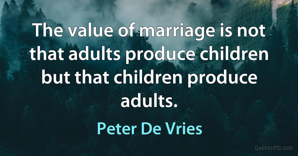 The value of marriage is not that adults produce children but that children produce adults. (Peter De Vries)