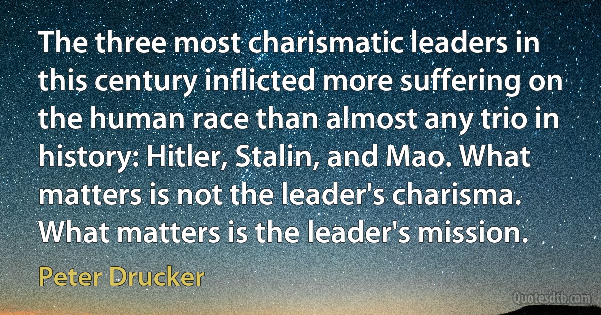 The three most charismatic leaders in this century inflicted more suffering on the human race than almost any trio in history: Hitler, Stalin, and Mao. What matters is not the leader's charisma. What matters is the leader's mission. (Peter Drucker)