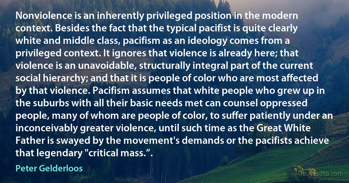 Nonviolence is an inherently privileged position in the modern context. Besides the fact that the typical pacifist is quite clearly white and middle class, pacifism as an ideology comes from a privileged context. It ignores that violence is already here; that violence is an unavoidable, structurally integral part of the current social hierarchy; and that it is people of color who are most affected by that violence. Pacifism assumes that white people who grew up in the suburbs with all their basic needs met can counsel oppressed people, many of whom are people of color, to suffer patiently under an inconceivably greater violence, until such time as the Great White Father is swayed by the movement's demands or the pacifists achieve that legendary "critical mass.”. (Peter Gelderloos)