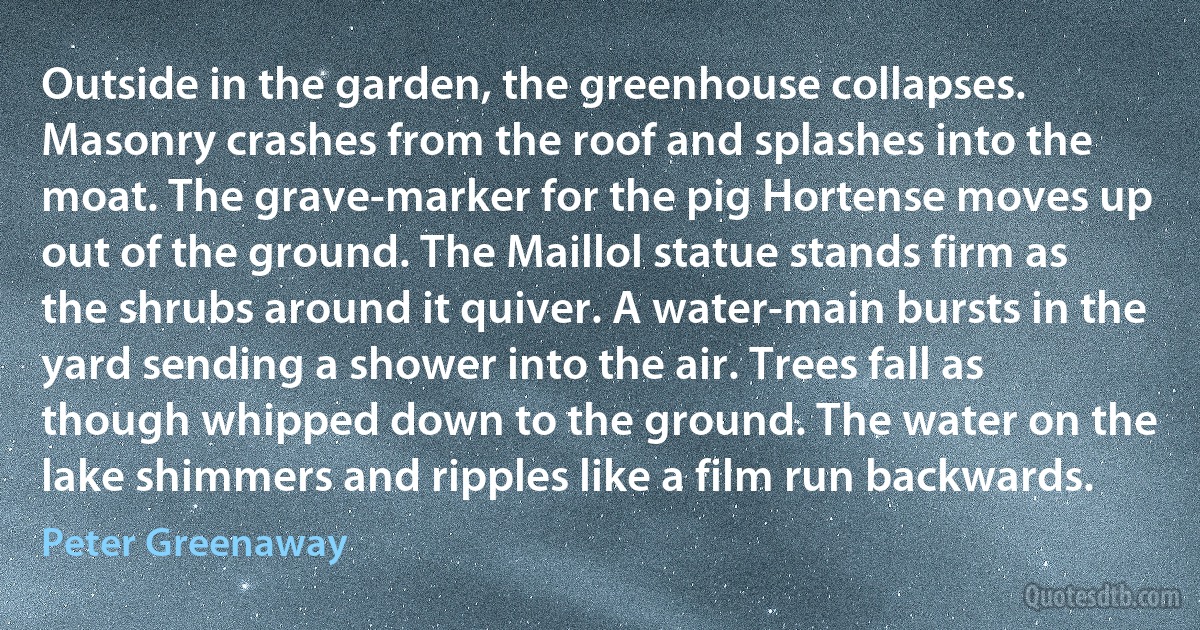 Outside in the garden, the greenhouse collapses. Masonry crashes from the roof and splashes into the moat. The grave-marker for the pig Hortense moves up out of the ground. The Maillol statue stands firm as the shrubs around it quiver. A water-main bursts in the yard sending a shower into the air. Trees fall as though whipped down to the ground. The water on the lake shimmers and ripples like a film run backwards. (Peter Greenaway)