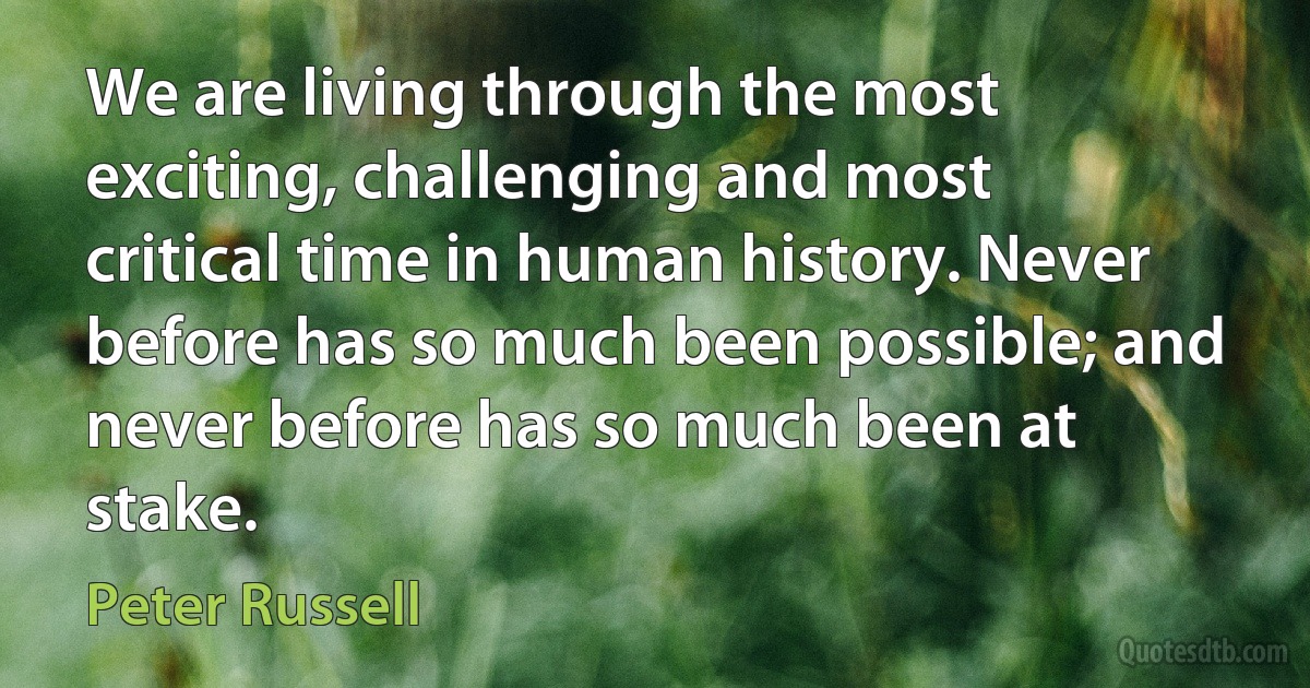 We are living through the most exciting, challenging and most critical time in human history. Never before has so much been possible; and never before has so much been at stake. (Peter Russell)