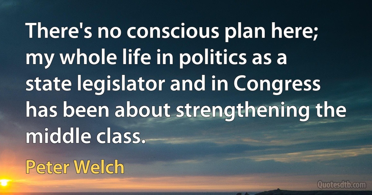 There's no conscious plan here; my whole life in politics as a state legislator and in Congress has been about strengthening the middle class. (Peter Welch)