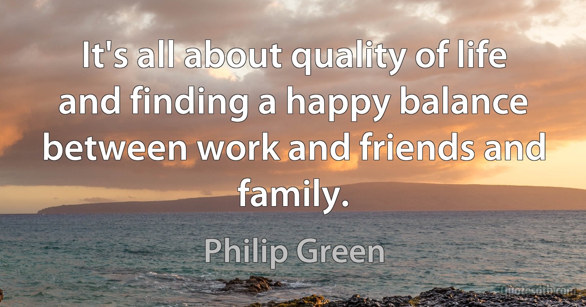 It's all about quality of life and finding a happy balance between work and friends and family. (Philip Green)