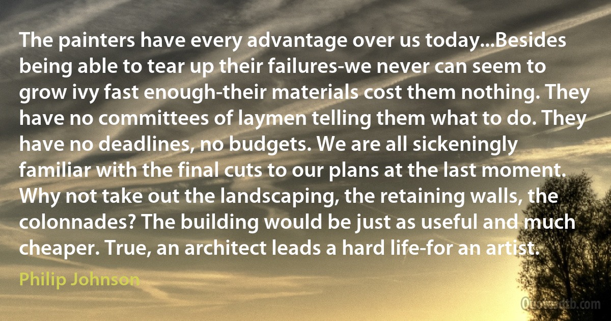 The painters have every advantage over us today...Besides being able to tear up their failures-we never can seem to grow ivy fast enough-their materials cost them nothing. They have no committees of laymen telling them what to do. They have no deadlines, no budgets. We are all sickeningly familiar with the final cuts to our plans at the last moment. Why not take out the landscaping, the retaining walls, the colonnades? The building would be just as useful and much cheaper. True, an architect leads a hard life-for an artist. (Philip Johnson)