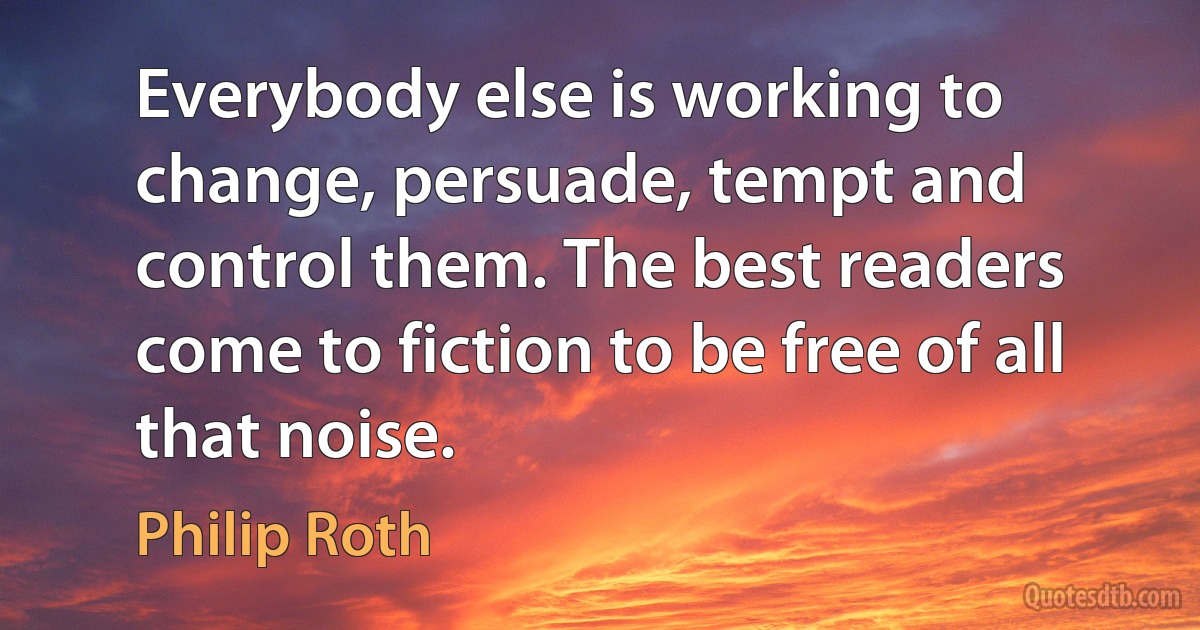 Everybody else is working to change, persuade, tempt and control them. The best readers come to fiction to be free of all that noise. (Philip Roth)