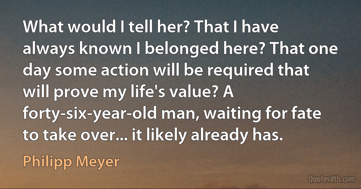 What would I tell her? That I have always known I belonged here? That one day some action will be required that will prove my life's value? A forty-six-year-old man, waiting for fate to take over... it likely already has. (Philipp Meyer)