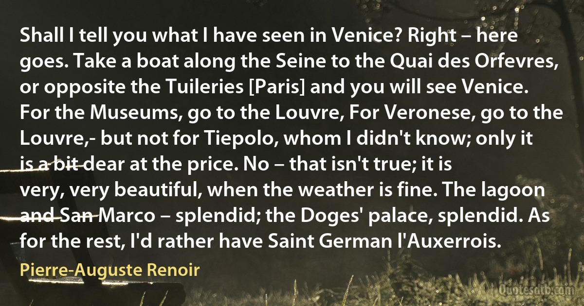 Shall I tell you what I have seen in Venice? Right – here goes. Take a boat along the Seine to the Quai des Orfevres, or opposite the Tuileries [Paris] and you will see Venice. For the Museums, go to the Louvre, For Veronese, go to the Louvre,- but not for Tiepolo, whom I didn't know; only it is a bit dear at the price. No – that isn't true; it is very, very beautiful, when the weather is fine. The lagoon and San Marco – splendid; the Doges' palace, splendid. As for the rest, I'd rather have Saint German l'Auxerrois. (Pierre-Auguste Renoir)