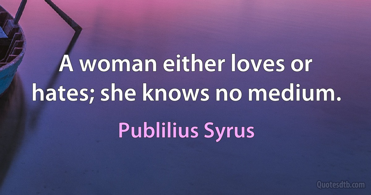 A woman either loves or hates; she knows no medium. (Publilius Syrus)