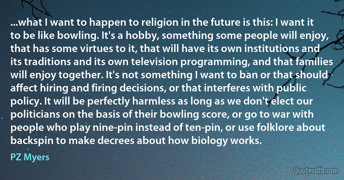 ...what I want to happen to religion in the future is this: I want it to be like bowling. It's a hobby, something some people will enjoy, that has some virtues to it, that will have its own institutions and its traditions and its own television programming, and that families will enjoy together. It's not something I want to ban or that should affect hiring and firing decisions, or that interferes with public policy. It will be perfectly harmless as long as we don't elect our politicians on the basis of their bowling score, or go to war with people who play nine-pin instead of ten-pin, or use folklore about backspin to make decrees about how biology works. (PZ Myers)