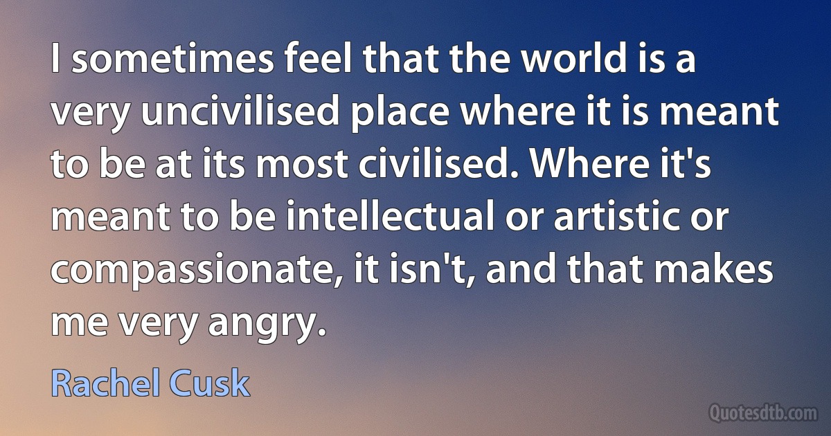 I sometimes feel that the world is a very uncivilised place where it is meant to be at its most civilised. Where it's meant to be intellectual or artistic or compassionate, it isn't, and that makes me very angry. (Rachel Cusk)