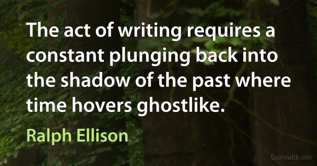 The act of writing requires a constant plunging back into the shadow of the past where time hovers ghostlike. (Ralph Ellison)