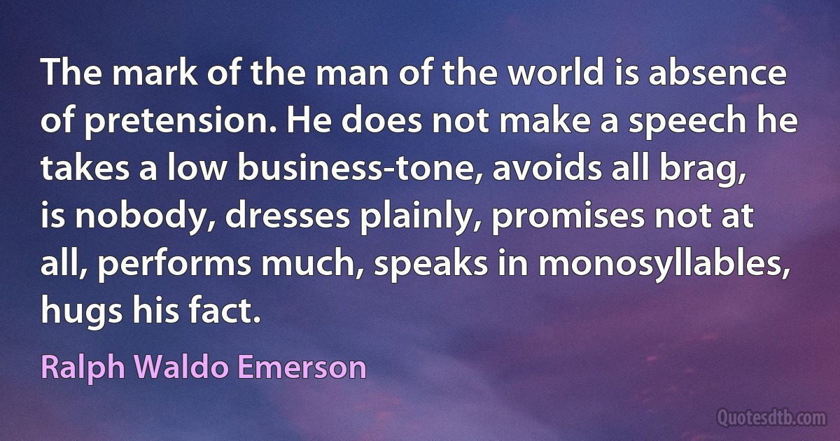 The mark of the man of the world is absence of pretension. He does not make a speech he takes a low business-tone, avoids all brag, is nobody, dresses plainly, promises not at all, performs much, speaks in monosyllables, hugs his fact. (Ralph Waldo Emerson)