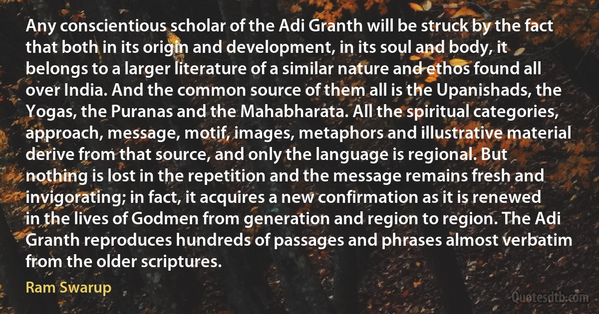 Any conscientious scholar of the Adi Granth will be struck by the fact that both in its origin and development, in its soul and body, it belongs to a larger literature of a similar nature and ethos found all over India. And the common source of them all is the Upanishads, the Yogas, the Puranas and the Mahabharata. All the spiritual categories, approach, message, motif, images, metaphors and illustrative material derive from that source, and only the language is regional. But nothing is lost in the repetition and the message remains fresh and invigorating; in fact, it acquires a new confirmation as it is renewed in the lives of Godmen from generation and region to region. The Adi Granth reproduces hundreds of passages and phrases almost verbatim from the older scriptures. (Ram Swarup)