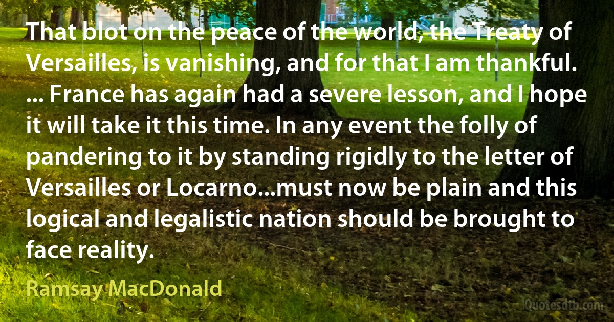 That blot on the peace of the world, the Treaty of Versailles, is vanishing, and for that I am thankful. ... France has again had a severe lesson, and I hope it will take it this time. In any event the folly of pandering to it by standing rigidly to the letter of Versailles or Locarno...must now be plain and this logical and legalistic nation should be brought to face reality. (Ramsay MacDonald)