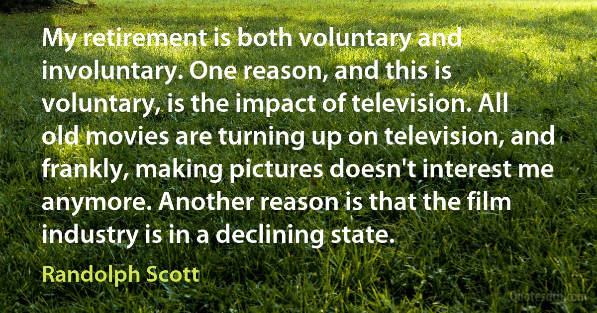 My retirement is both voluntary and involuntary. One reason, and this is voluntary, is the impact of television. All old movies are turning up on television, and frankly, making pictures doesn't interest me anymore. Another reason is that the film industry is in a declining state. (Randolph Scott)