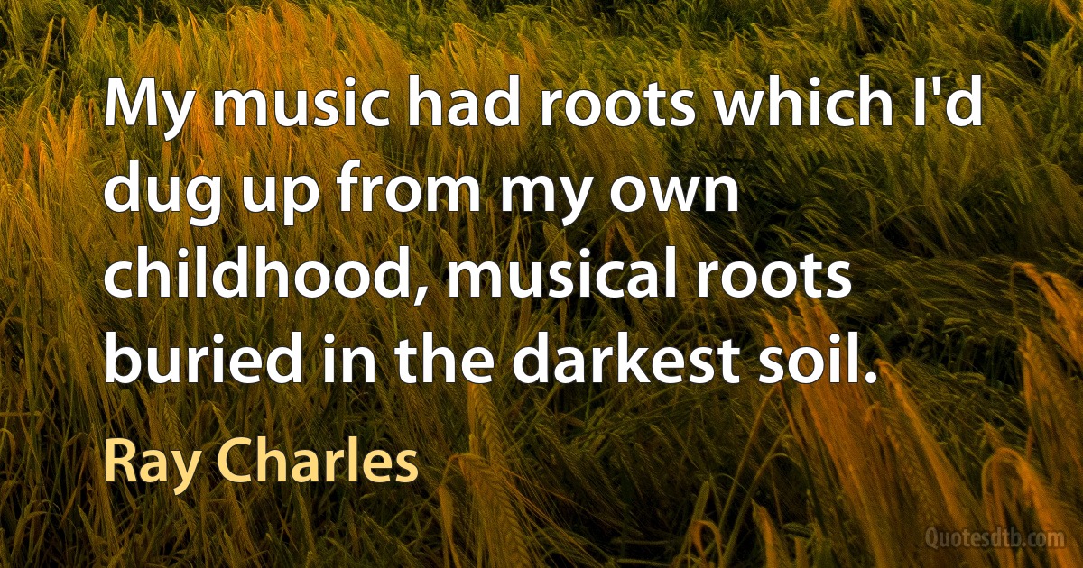 My music had roots which I'd dug up from my own childhood, musical roots buried in the darkest soil. (Ray Charles)