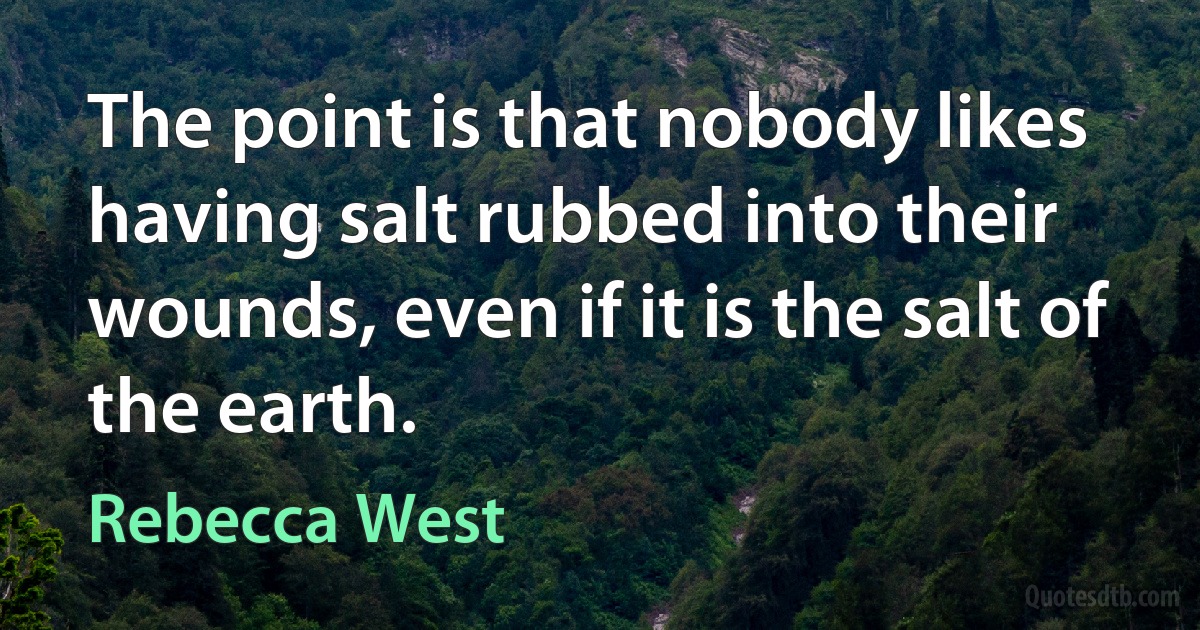 The point is that nobody likes having salt rubbed into their wounds, even if it is the salt of the earth. (Rebecca West)